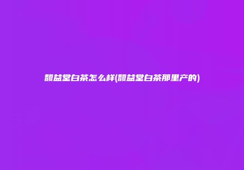 馥益堂白茶怎么样(馥益堂白茶那里产的)