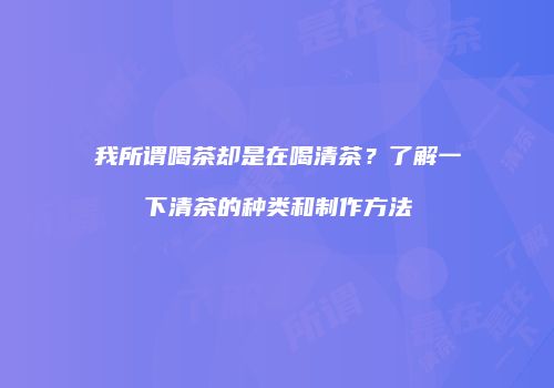 我所谓喝茶却是在喝清茶？了解一下清茶的种类和制作方法
