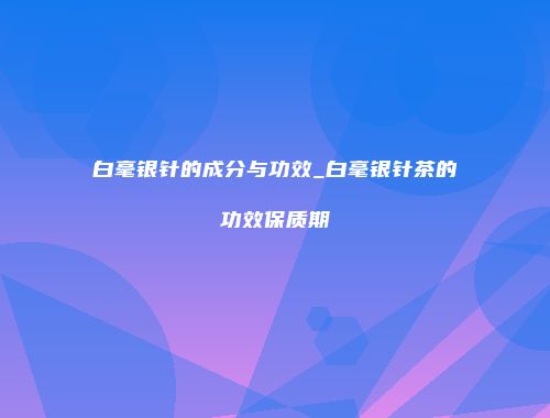 白毫银针的成分与功效_白毫银针茶的功效保质期