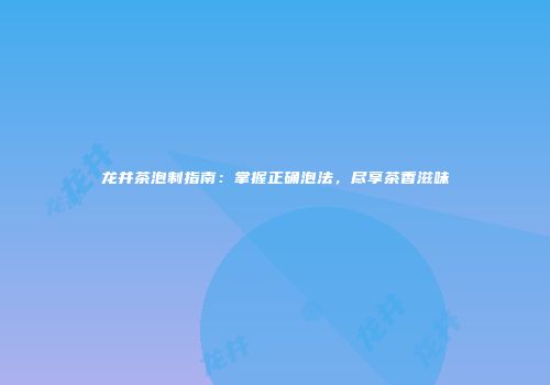 龙井茶泡制指南：掌握正确泡法，尽享茶香滋味