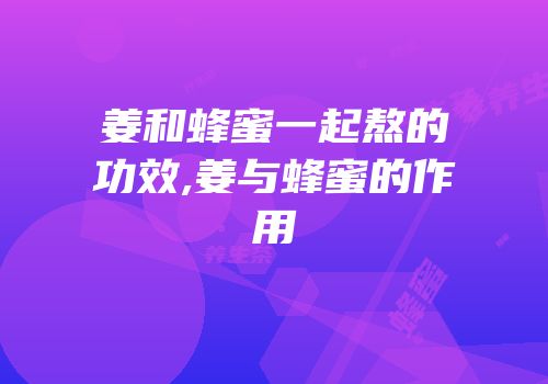 姜和蜂蜜一起熬的功效,姜与蜂蜜的作用