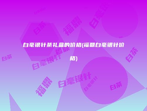 白毫银针茶礼盒的价格(福鼎白毫银针价格)