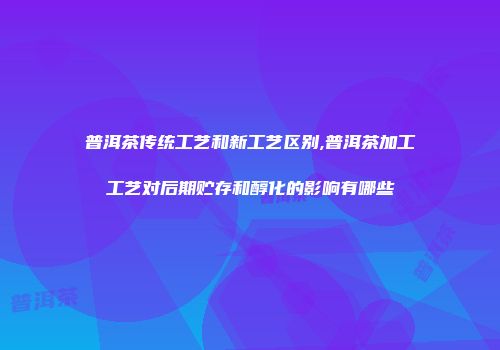 普洱茶传统工艺和新工艺区别,普洱茶加工工艺对后期贮存和醇化的影响有哪些