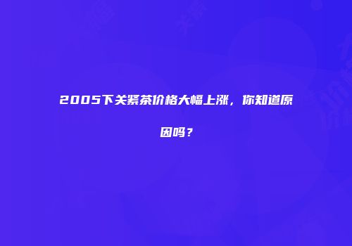 2005下关紧茶价格大幅上涨，你知道原因吗？