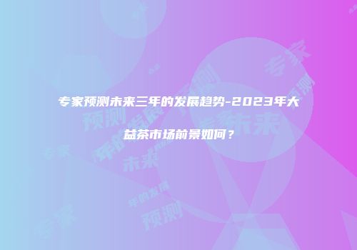 专家预测未来三年的发展趋势-2023年大益茶市场前景如何？