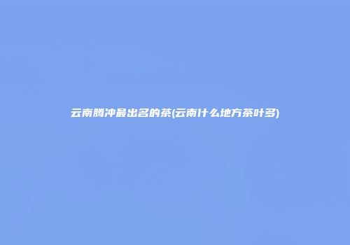 云南腾冲最出名的茶(云南什么地方茶叶多)