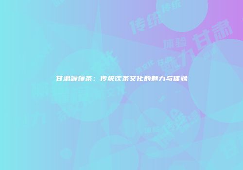 甘肃罐罐茶：传统饮茶文化的魅力与体验