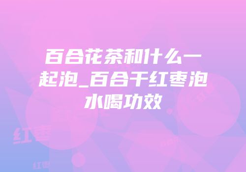 百合花茶和什么一起泡_百合干红枣泡水喝功效