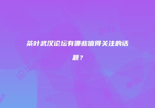 茶叶武汉论坛有哪些值得关注的话题？