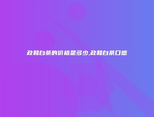 政和白茶的价格是多少,政和白茶口感