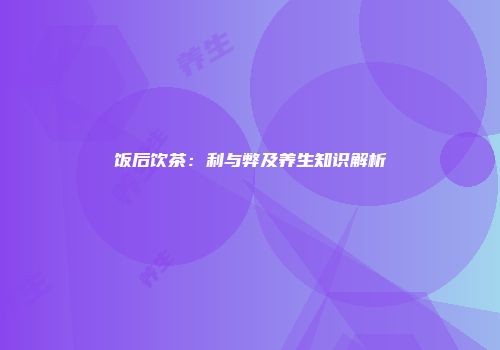 饭后饮茶：利与弊及养生知识解析