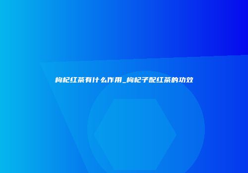 枸杞红茶有什么作用_枸杞子配红茶的功效