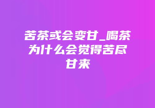 苦茶或会变甘_喝茶为什么会觉得苦尽甘来