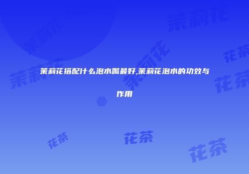 茉莉花搭配什么泡水喝最好,茉莉花泡水的功效与作用