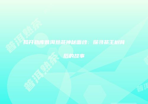 揭开劲库普洱熟茶神秘面纱：探寻茶王树背后的故事