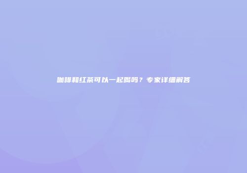 咖啡和红茶可以一起喝吗？专家详细解答