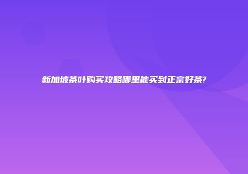 新加坡茶叶购买攻略哪里能买到正宗好茶?