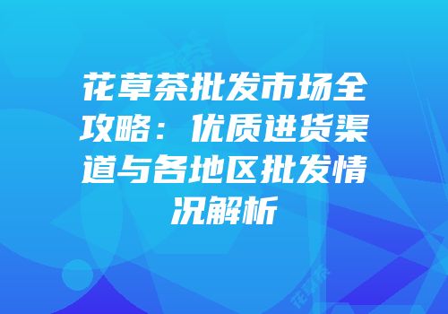 花草茶批发市场全攻略：优质进货渠道与各地区批发情况解析