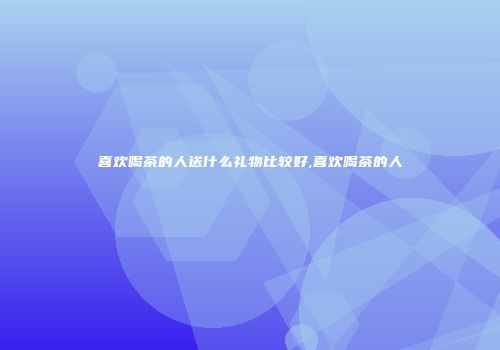 喜欢喝茶的人送什么礼物比较好,喜欢喝茶的人