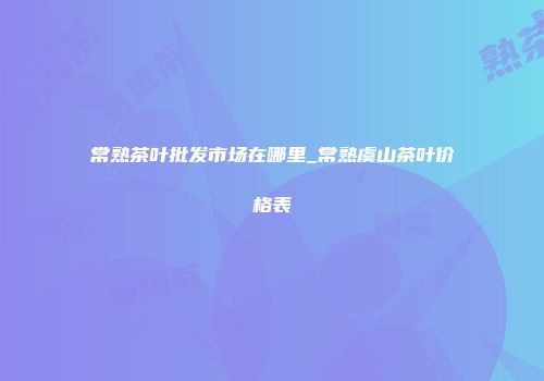 常熟茶叶批发市场在哪里_常熟虞山茶叶价格表