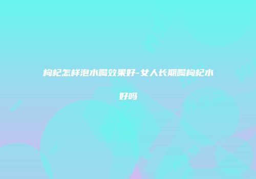枸杞怎样泡水喝效果好-女人长期喝枸杞水好吗