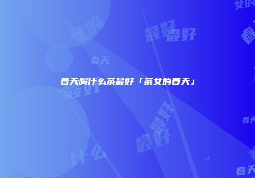 春天喝什么茶最好「茶女的春天」