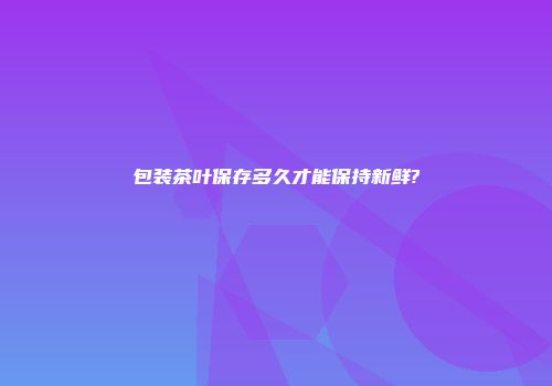 包装茶叶保存多久才能保持新鲜?