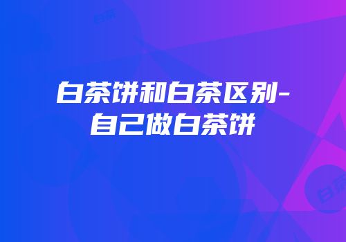 白茶饼和白茶区别-自己做白茶饼