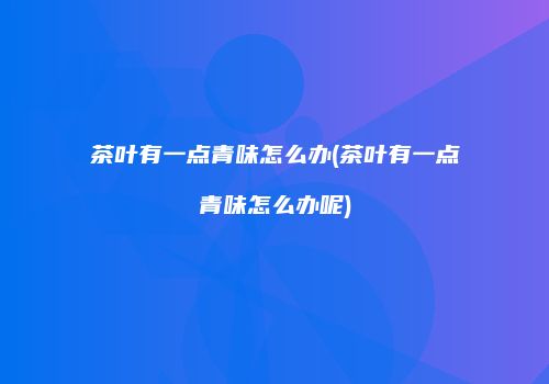 茶叶有一点青味怎么办(茶叶有一点青味怎么办呢)