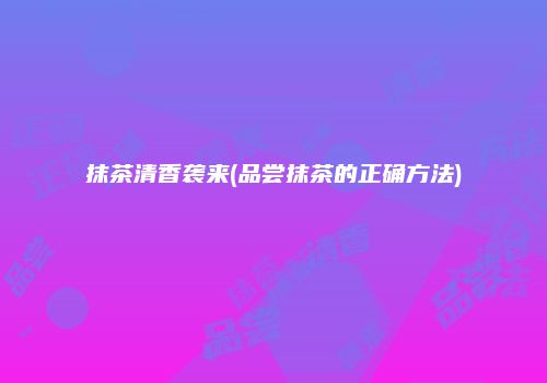 抹茶清香袭来(品尝抹茶的正确方法)