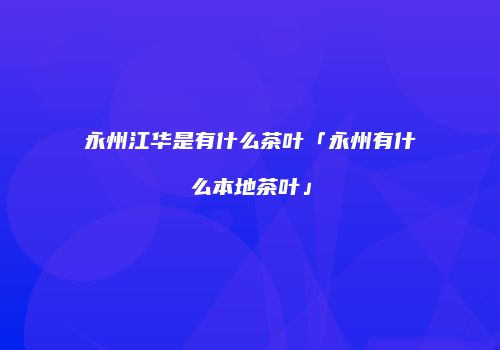 永州江华是有什么茶叶「永州有什么本地茶叶」