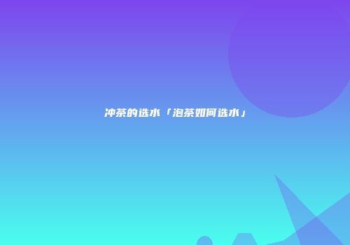 冲茶的选水「泡茶如何选水」