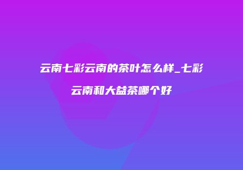 云南七彩云南的茶叶怎么样_七彩云南和大益茶哪个好