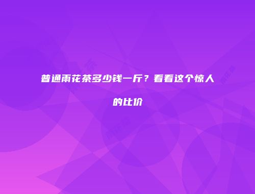 普通雨花茶多少钱一斤？看看这个惊人的比价