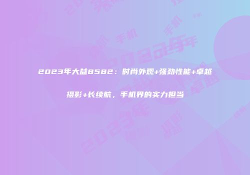 2023年大益8582：时尚外观+强劲性能+卓越摄影+长续航，手机界的实力担当
