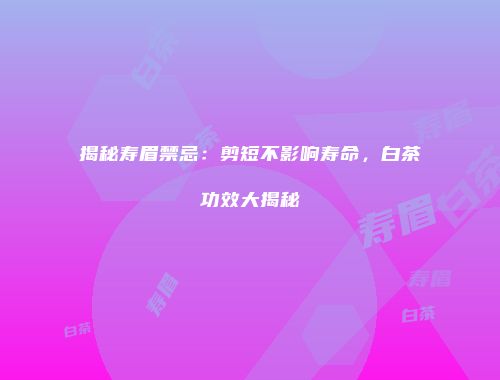 揭秘寿眉禁忌：剪短不影响寿命，白茶功效大揭秘