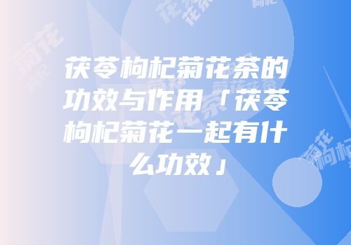 茯苓枸杞菊花茶的功效与作用「茯苓枸杞菊花一起有什么功效」