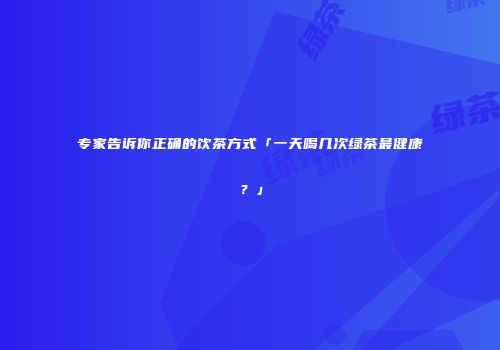 专家告诉你正确的饮茶方式「一天喝几次绿茶最健康？」