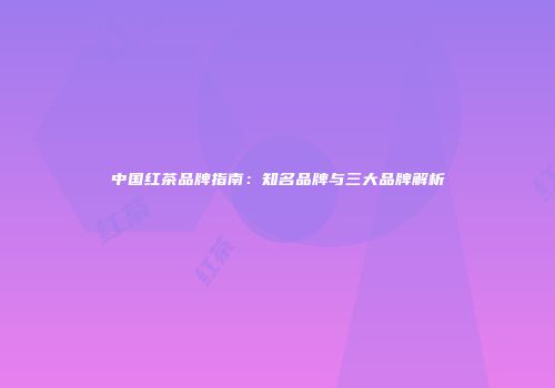 中国红茶品牌指南：知名品牌与三大品牌解析