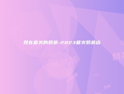现在最火的奶茶-2023最火奶茶店