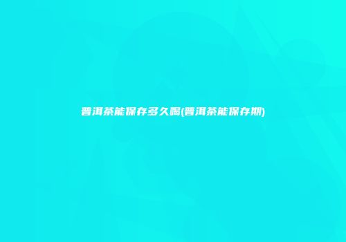 普洱茶能保存多久喝(普洱茶能保存期)