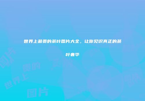 世界上最贵的茶叶图片大全，让你见识真正的茶叶奢华