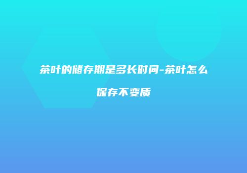 茶叶的储存期是多长时间-茶叶怎么保存不变质