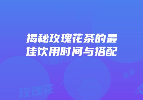 揭秘玫瑰花茶的最佳饮用时间与搭配