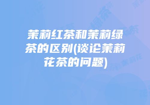 茉莉红茶和茉莉绿茶的区别(谈论茉莉花茶的问题)