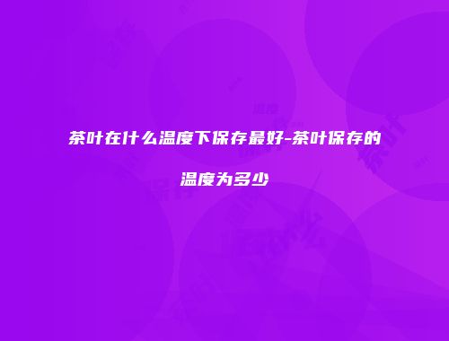 茶叶在什么温度下保存最好-茶叶保存的温度为多少