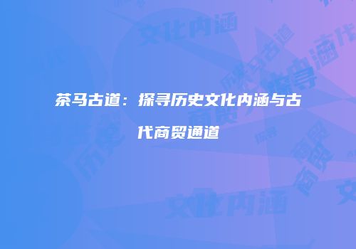 茶马古道：探寻历史文化内涵与古代商贸通道
