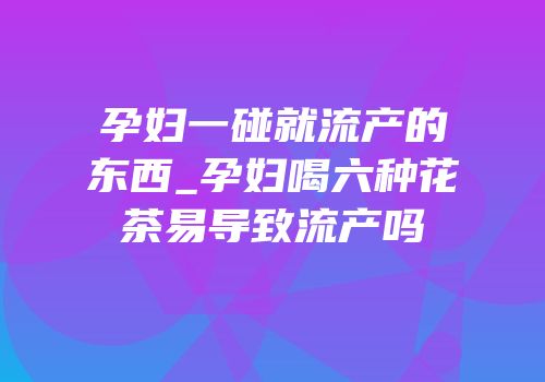 孕妇一碰就流产的东西_孕妇喝六种花茶易导致流产吗