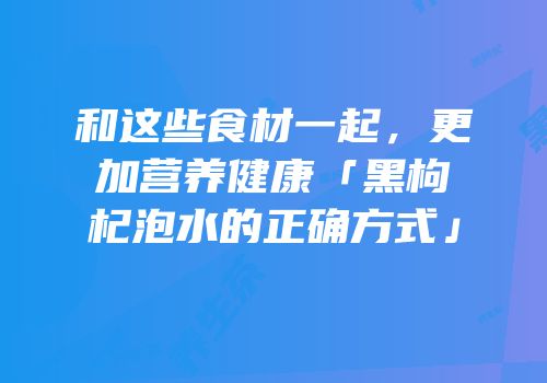和这些食材一起，更加营养健康「黑枸杞泡水的正确方式」