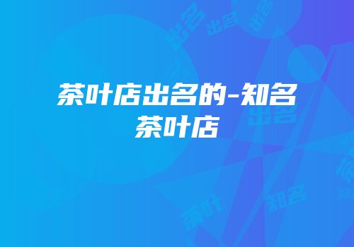 茶叶店出名的-知名茶叶店